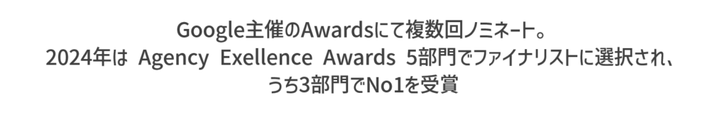 Google主催のAwardsにて複数回ノミネート。2024年はAgency Exellence Awards 5部門でファイナリストに選択され、うち3部門でNo1を受賞。